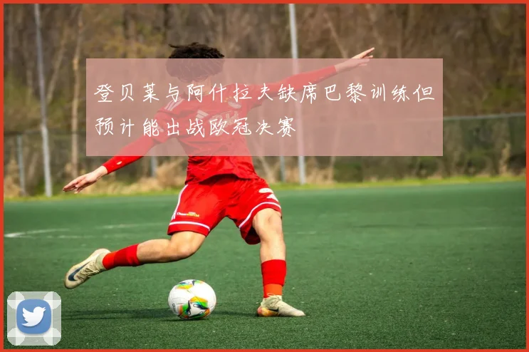 登贝莱与阿什拉夫缺席巴黎训练但预计能出战欧冠决赛