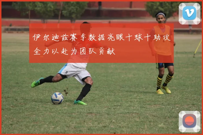 伊尔迪兹赛季数据亮眼十球十助攻全力以赴为团队贡献