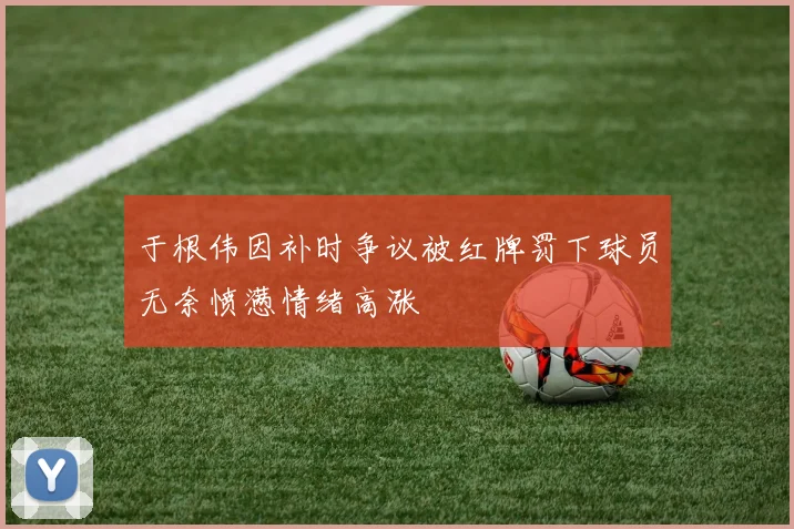 于根伟因补时争议被红牌罚下球员无奈愤懑情绪高涨