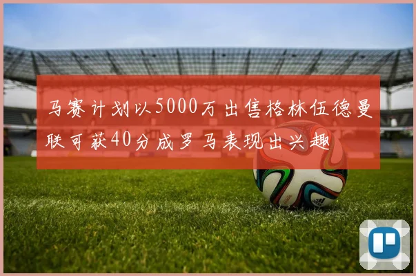 马赛计划以5000万出售格林伍德曼联可获40分成罗马表现出兴趣