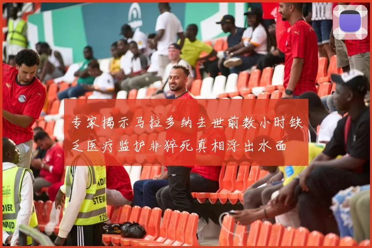 专家揭示马拉多纳去世前数小时缺乏医疗监护非猝死真相浮出水面
