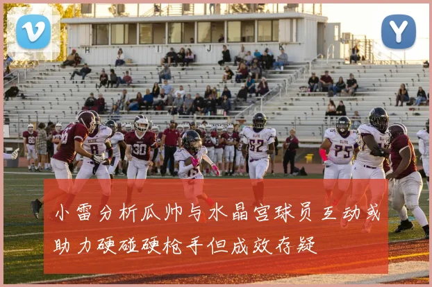 小雷分析瓜帅与水晶宫球员互动或助力硬碰硬枪手但成效存疑