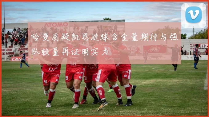哈曼质疑凯恩进球含金量期待与强队较量再证明实力
