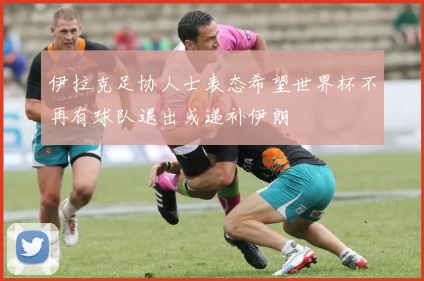伊拉克足协人士表态希望世界杯不再有球队退出或递补伊朗