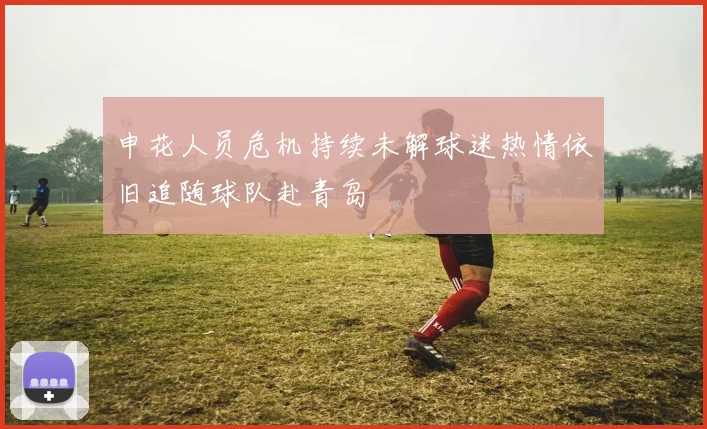 申花人员危机持续未解球迷热情依旧追随球队赴青岛