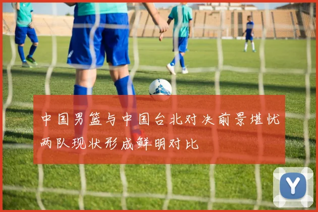中国男篮与中国台北对决前景堪忧两队现状形成鲜明对比