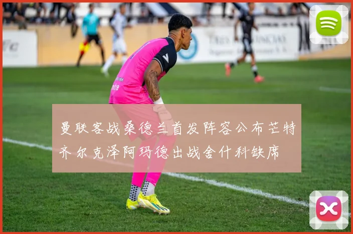 曼联客战桑德兰首发阵容公布芒特齐尔克泽阿玛德出战舍什科缺席